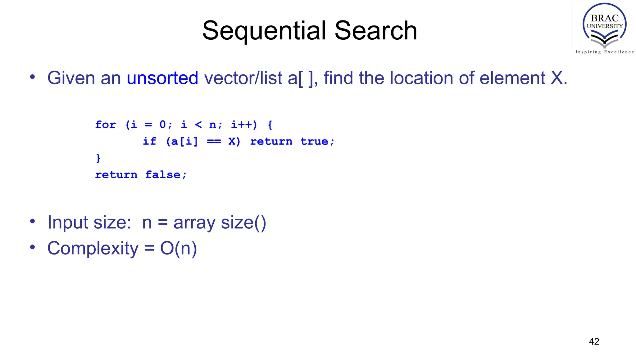 42
Sequential Search
• Given an unsorted vector/list a[ ], find the location of element X.
for (i = 0; i < n; i++) {
if (a[i] == X) return true;
}
return false;
• Input size: n = array size()
• Complexity = O(n)
 
