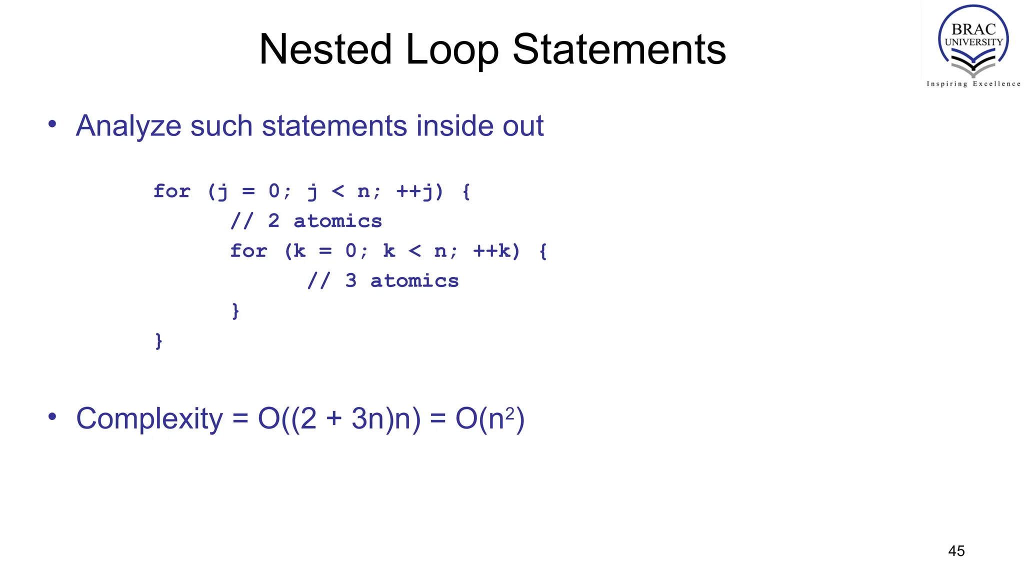 45
Nested Loop Statements
• Analyze such statements inside out
for (j = 0; j < n; ++j) {
// 2 atomics
for (k = 0; k < n; ++k) {
// 3 atomics
}
}
• Complexity = O((2 + 3n)n) = O(n2
)
 
