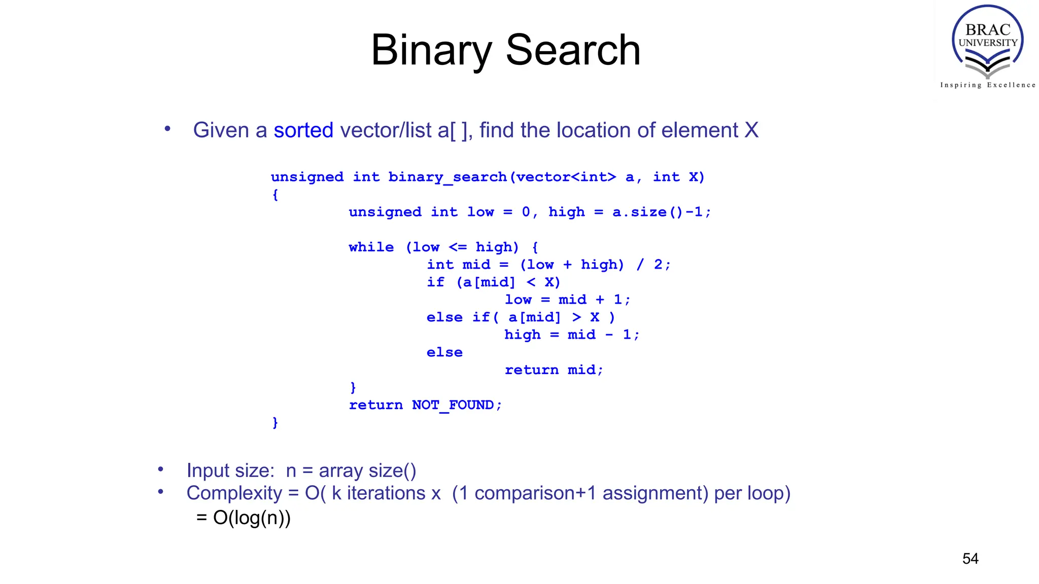 54
Binary Search
• Given a sorted vector/list a[ ], find the location of element X
unsigned int binary_search(vector<int> a, int X)
{
unsigned int low = 0, high = a.size()-1;
while (low <= high) {
int mid = (low + high) / 2;
if (a[mid] < X)
low = mid + 1;
else if( a[mid] > X )
high = mid - 1;
else
return mid;
}
return NOT_FOUND;
}
• Input size: n = array size()
• Complexity = O( k iterations x (1 comparison+1 assignment) per loop)
= O(log(n))
 