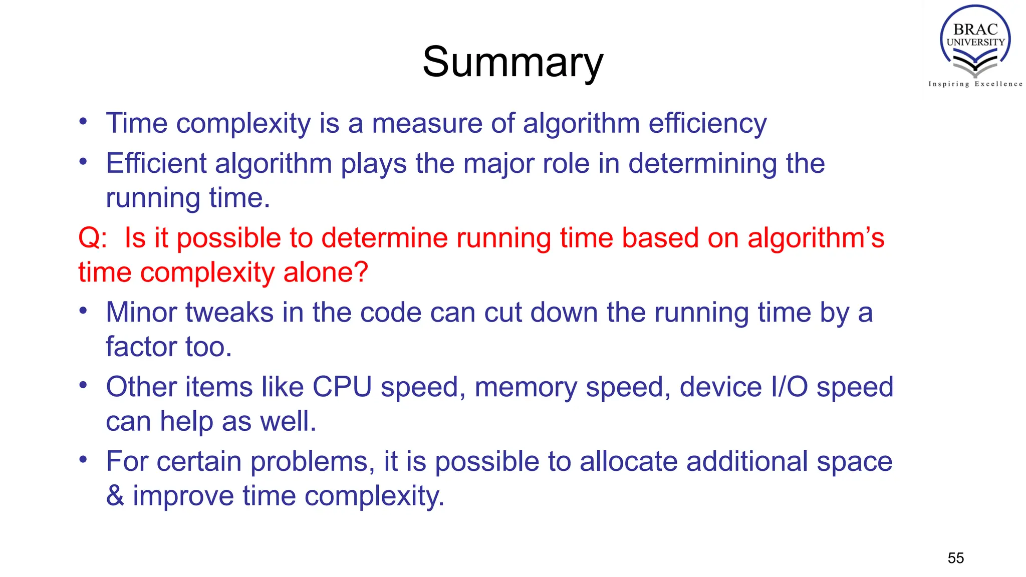 Summary
• Time complexity is a measure of algorithm efficiency
• Efficient algorithm plays the major role in determining the
running time.
Q: Is it possible to determine running time based on algorithm’s
time complexity alone?
• Minor tweaks in the code can cut down the running time by a
factor too.
• Other items like CPU speed, memory speed, device I/O speed
can help as well.
• For certain problems, it is possible to allocate additional space
& improve time complexity.
55
 