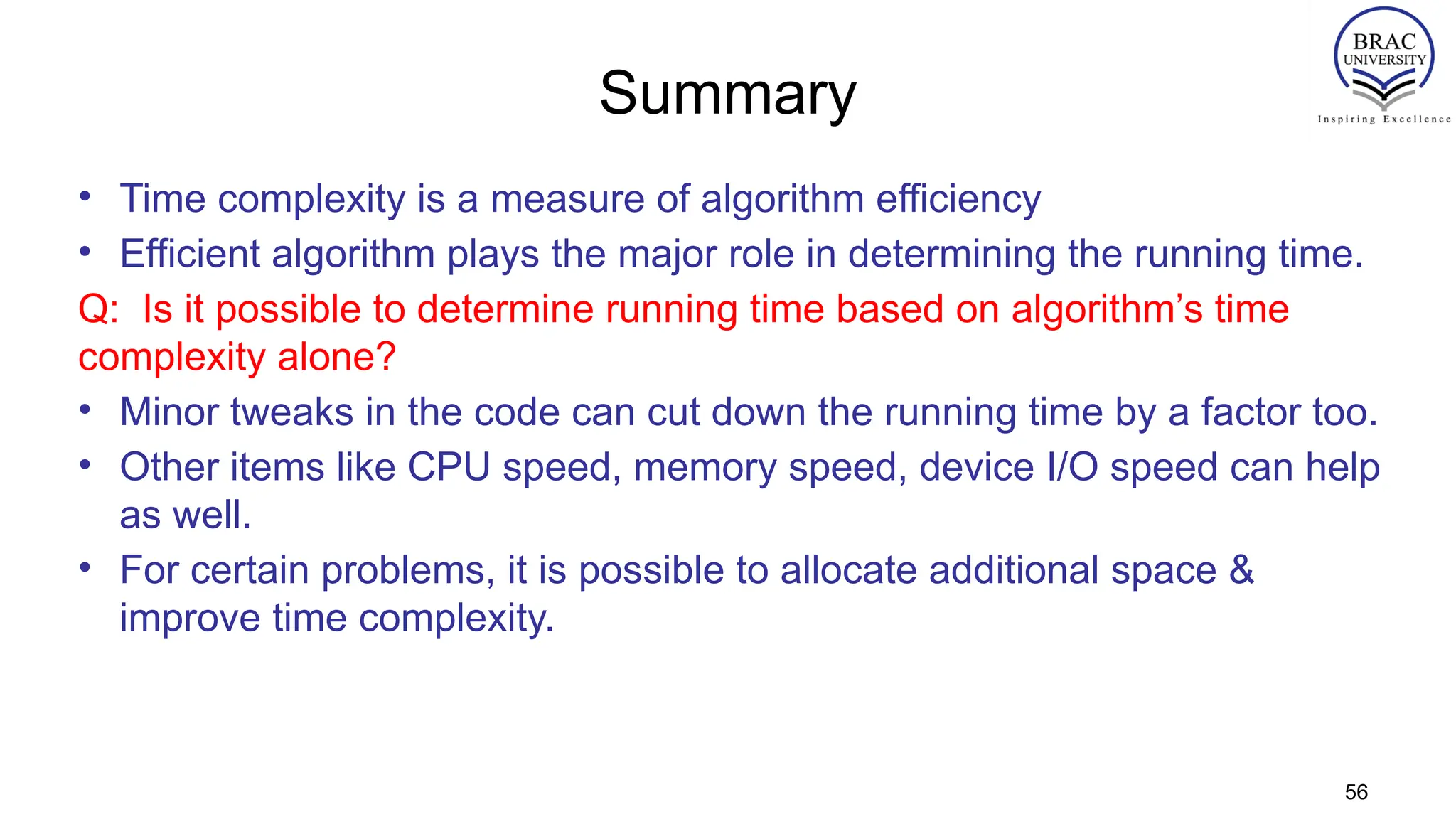 Summary
• Time complexity is a measure of algorithm efficiency
• Efficient algorithm plays the major role in determining the running time.
Q: Is it possible to determine running time based on algorithm’s time
complexity alone?
• Minor tweaks in the code can cut down the running time by a factor too.
• Other items like CPU speed, memory speed, device I/O speed can help
as well.
• For certain problems, it is possible to allocate additional space &
improve time complexity.
56
 