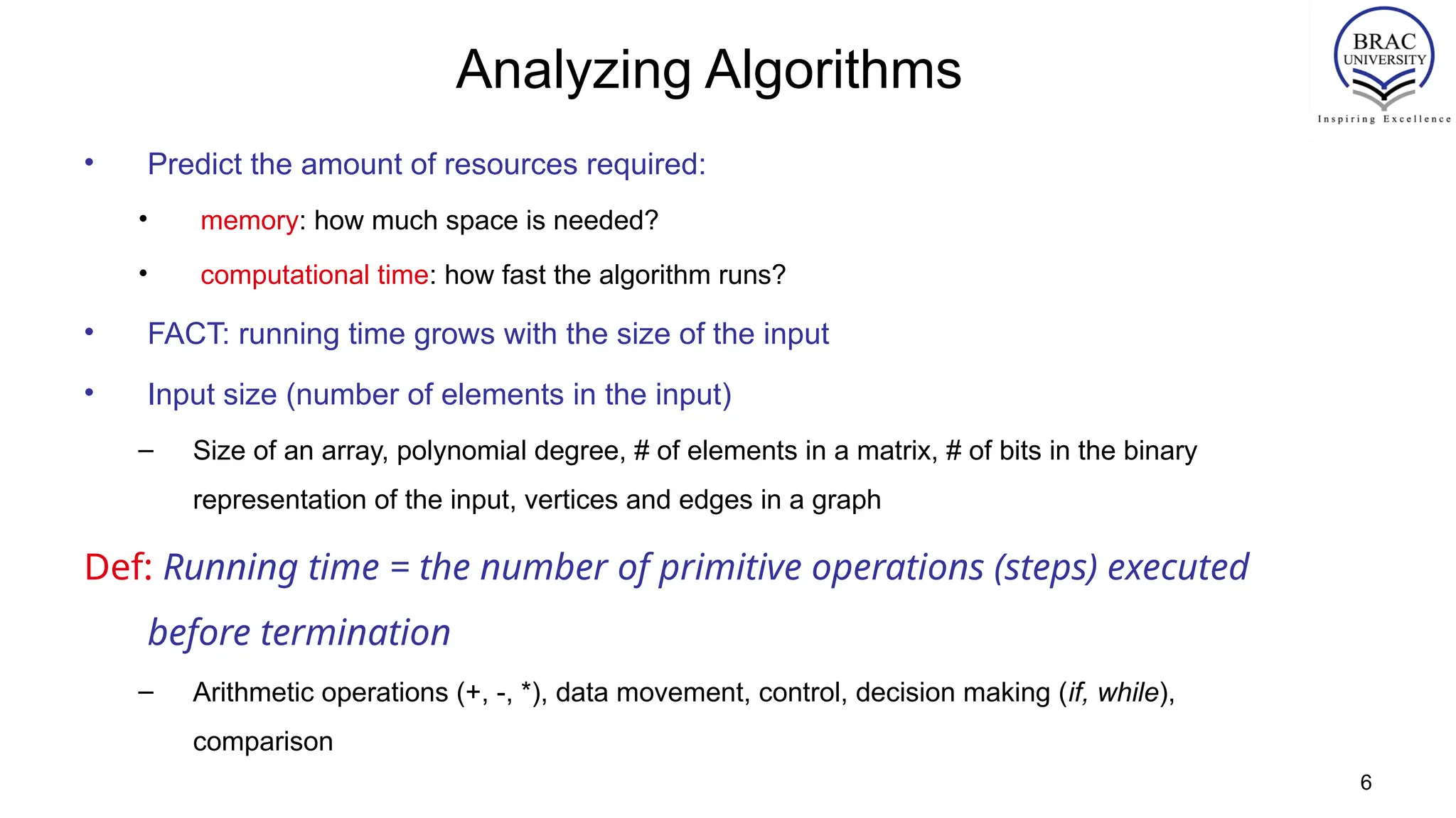 6
Analyzing Algorithms
• Predict the amount of resources required:
• memory: how much space is needed?
• computational time: how fast the algorithm runs?
• FACT: running time grows with the size of the input
• Input size (number of elements in the input)
– Size of an array, polynomial degree, # of elements in a matrix, # of bits in the binary
representation of the input, vertices and edges in a graph
Def: Running time = the number of primitive operations (steps) executed
before termination
– Arithmetic operations (+, -, *), data movement, control, decision making (if, while),
comparison
 