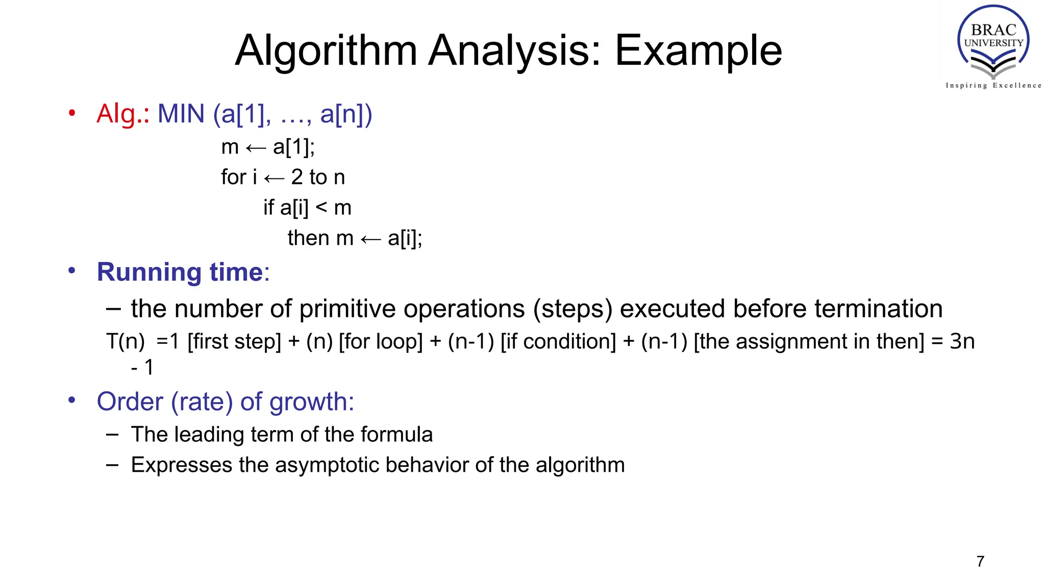 7
Algorithm Analysis: Example
• Alg.: MIN (a[1], …, a[n])
m ← a[1];
for i ← 2 to n
if a[i] < m
then m ← a[i];
• Running time:
– the number of primitive operations (steps) executed before termination
T(n) =1 [first step] + (n) [for loop] + (n-1) [if condition] + (n-1) [the assignment in then] = 3n
- 1
• Order (rate) of growth:
– The leading term of the formula
– Expresses the asymptotic behavior of the algorithm
 