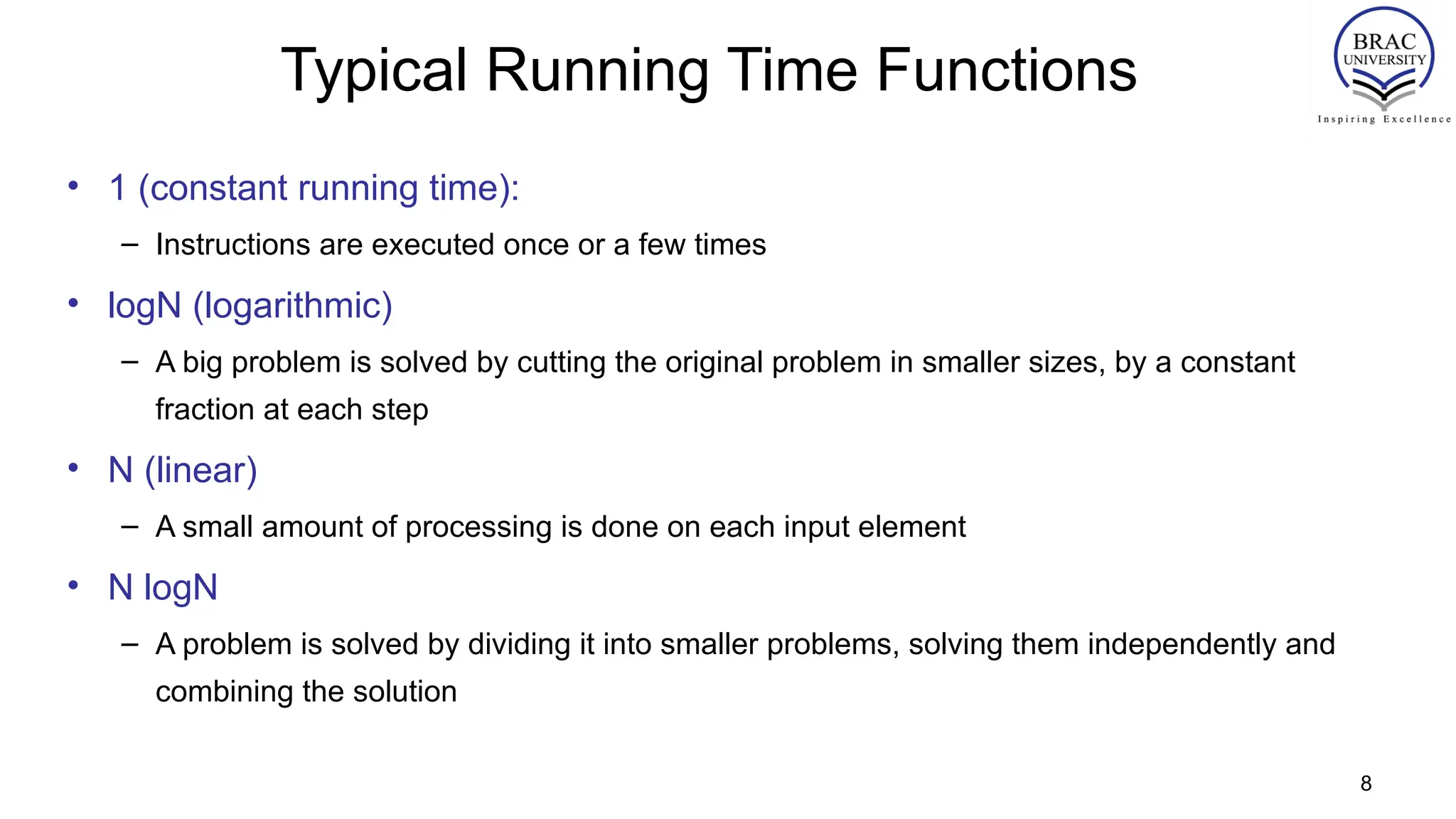 8
Typical Running Time Functions
• 1 (constant running time):
– Instructions are executed once or a few times
• logN (logarithmic)
– A big problem is solved by cutting the original problem in smaller sizes, by a constant
fraction at each step
• N (linear)
– A small amount of processing is done on each input element
• N logN
– A problem is solved by dividing it into smaller problems, solving them independently and
combining the solution
 