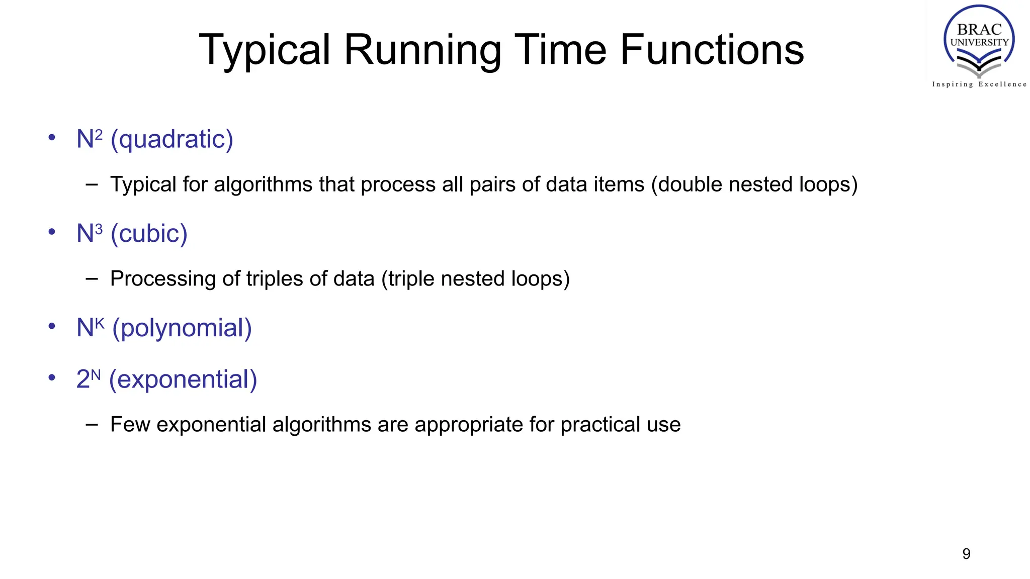 9
Typical Running Time Functions
• N2
(quadratic)
– Typical for algorithms that process all pairs of data items (double nested loops)
• N3
(cubic)
– Processing of triples of data (triple nested loops)
• NK
(polynomial)
• 2N
(exponential)
– Few exponential algorithms are appropriate for practical use
 