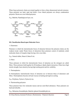 Dr. Divya Sharma, Assistant Professor / Biochemistry – Polymeric Reaction Page 4
When linear polymeric chains are joined together to form a three dimensional network structure.
These polymers are hard, rigid and brittle. Cross linked polymers are always condensation
polymers. Resins are cross linked polymers.
E.g., Bakelite, Peptidoglycan layer, etc.
III. Classification Based upon Molecular Force
1. Elastomers
Polymers in which the intermolecular forces of attraction between the polymers chains are the
weakest (weak vander Waals forces of attraction) these polymers consist of randomly coiled
molecular chains of irregular shape having a few cross links.
E.g., Natural rubber, Buna-S, Buna-N etc.
2. Fibers
Those polymers in which the intermolecular forces of attraction are the strongest are called
fibers. These polymers held together by H-bonding or dipole-dipole interaction. Fibers have high
tensile strength, least elasticity having high melting point and low solubility.
3. Thermoplastics
In thermoplastics intermolecular forces of attraction are in between those of elastomers and
fibers. Thermoplastics become soft and viscous on heating and rigid on cooling.
E.g., Polythene, Nylon-6, Nylon-6,6 etc.
4. Thermosetting polymers
These polymers have low molecular masses and are semi-fluid substances. These polymers are
hard and infusible.
E.g., Melamine-formaldehyde, Bakelite (phenol-formaldehyde) etc.
 