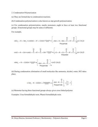Dr. Divya Sharma, Assistant Professor / Biochemistry – Polymeric Reaction Page 6
2. Condensation Polymerization
(a) They are formed due to condensation reactions.
(b) Condensation polymerization is also known as step growth polymerization.
(c) For condensation polymerization, maybe monomers ought to have at least two functional
groups. (Functional groups may be same or different).
For example,
(d) During condensation elimination of small molecules like ammonia, alcohol, water, HCl takes
place.
(e) Monomer having three functional groups always gives cross linked polymer.
Examples: Urea formaldehyde resin, Phenol-formaldehyde resin.
 