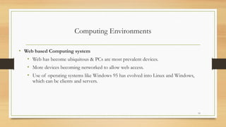 Computing Environments
• Web based Computing system
• Web has become ubiquitous & PCs are most prevalent devices.
• More devices becoming networked to allow web access.
• Use of operating systems like Windows 95 has evolved into Linux and Windows,
which can be clients and servers.
13
 
