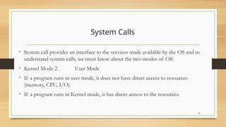 System Calls
• System call provides an interface to the services made available by the OS and to
understand system calls, we must know about the two modes of OS.
• Kernel Mode 2. User Mode
• If a program runs in user mode, it does not have direct access to resources
(memory, CPU, I/O)
• If a program runs in Kernel mode, it has direct access to the resources.
36
 