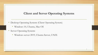 Client and Server Operating Systems
• Desktop Operating Systems (Client Operating System)
• Windows 10, Ubuntu, Mac OS
• Server Operating Systems
• Windows server 2019, Ubuntu Server, UNIX
4
 