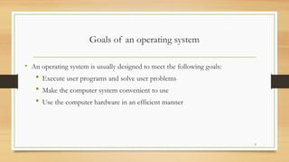 Goals of an operating system
• An operating system is usually designed to meet the following goals:
 Execute user programs and solve user problems
 Make the computer system convenient to use
 Use the computer hardware in an efficient manner
5
 