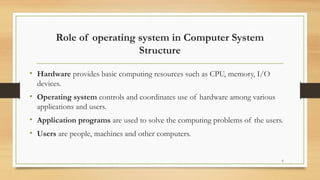 Role of operating system in Computer System
Structure
• Hardware provides basic computing resources such as CPU, memory, I/O
devices.
• Operating system controls and coordinates use of hardware among various
applications and users.
• Application programs are used to solve the computing problems of the users.
• Users are people, machines and other computers.
6
 