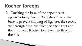 2. Crushing the base of the appendix in
appendectomy. We do 3 crushes. One at the
base to prevent slipping of ligature, the second
we through push pus from the site of cut and
the third keep Kocher to prevent spillage of
the Pus.
Kocher forceps
 