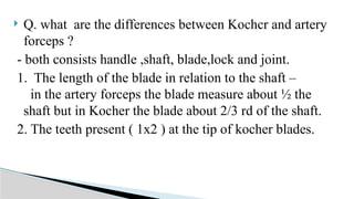  Q. what are the differences between Kochcr and artery
forceps ?
- both consists handle ,shaft, blade,lock and joint.
1. The length of the blade in relation to the shaft –
in the artery forceps the blade measure about ½ the
shaft but in Kocher the blade about 2/3 rd of the shaft.
2. The teeth present ( 1x2 ) at the tip of kocher blades.
 