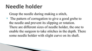 Grasp the needle during making a stitch,
 The pattern of corrugation to give a good grebe to
the needle and prevent its slipping or rotation.
There are different sizes of needle holder, the one to
enable the surgeon to take stitches in the depth. There
some needle holder with slight curve on its shaft.
Needle holder
 