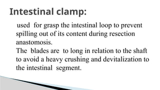 used for grasp the intestinal loop to prevent
spilling out of its content during resection
anastomosis.
The blades are to long in relation to the shaft
to avoid a heavy crushing and devitalization to
the intestinal segment.
Intestinal clamp:
 