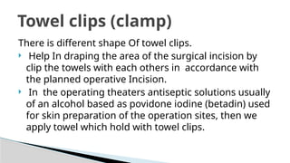 There is different shape Of towel clips.
 Help In draping the area of the surgical incision by
clip the towels with each others in accordance with
the planned operative Incision.
 In the operating theaters antiseptic solutions usually
of an alcohol based as povidone iodine (betadin) used
for skin preparation of the operation sites, then we
apply towel which hold with towel clips.
Towel clips (clamp)
 