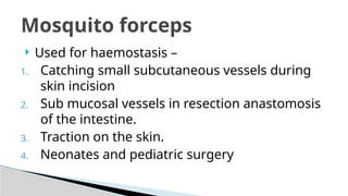  Used for haemostasis –
1. Catching small subcutaneous vessels during
skin incision
2. Sub mucosal vessels in resection anastomosis
of the intestine.
3. Traction on the skin.
4. Neonates and pediatric surgery
Mosquito forceps
 