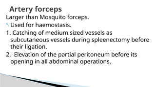 Larger than Mosquito forceps.
- Used for haemostasis.
1. Catching of medium sized vessels as
subcutaneous vessels during spleenectomy before
their ligation.
2. Elevation of the partial peritoneum before its
opening in all abdominal operations.
Artery forceps
 