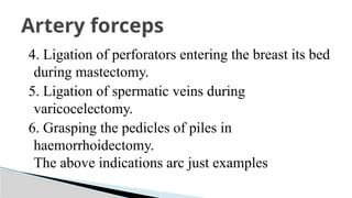 4. Ligation of perforators entering the breast its bed
during mastectomy.
5. Ligation of spermatic veins during
varicocelectomy.
6. Grasping the pedicles of piles in
haemorrhoidectomy.
The above indications arc just examples
Artery forceps
 