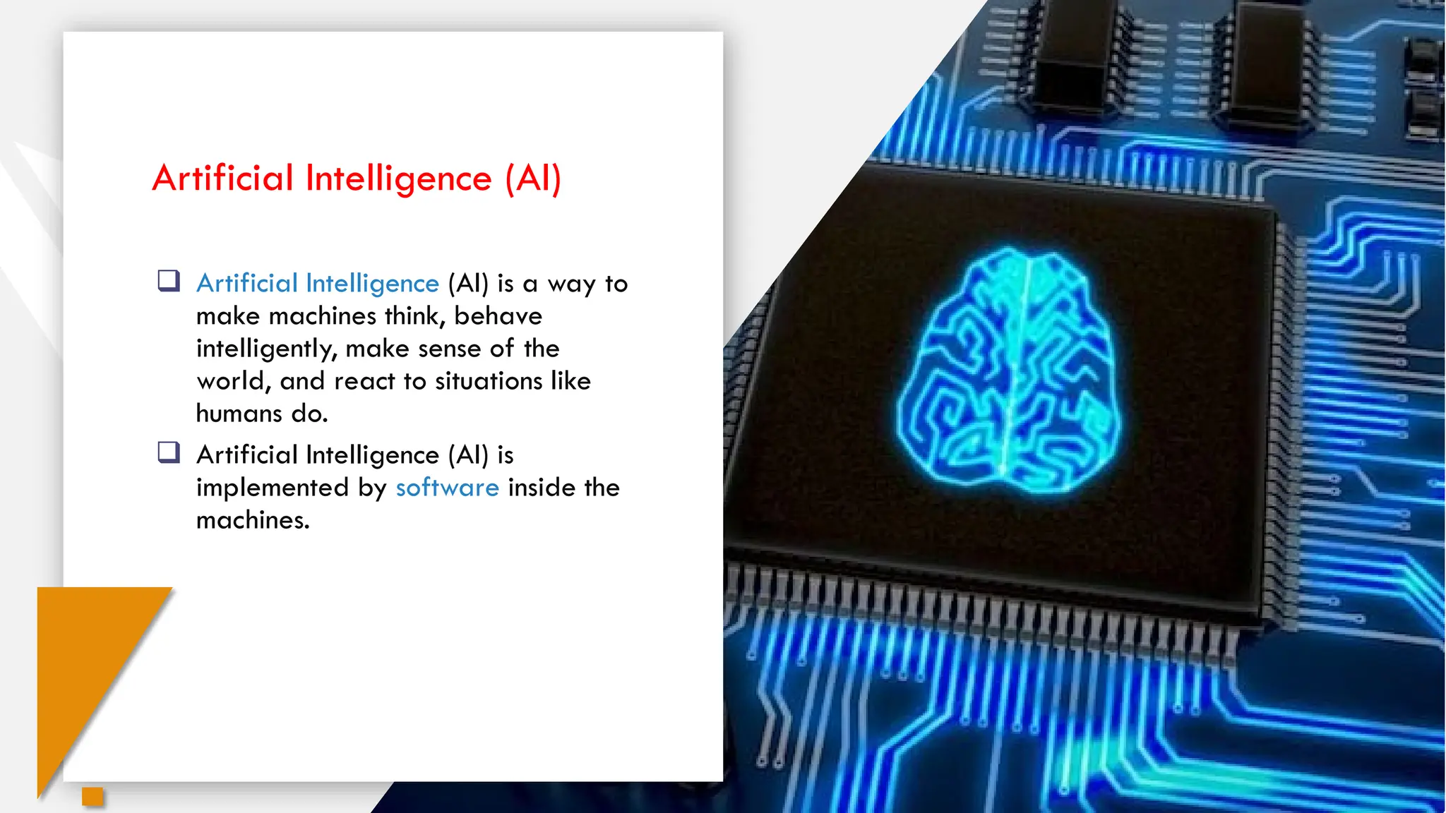  Artificial Intelligence (AI) is a way to
make machines think, behave
intelligently, make sense of the
world, and react to situations like
humans do.
 Artificial Intelligence (AI) is
implemented by software inside the
machines.
Artificial Intelligence (AI)
 