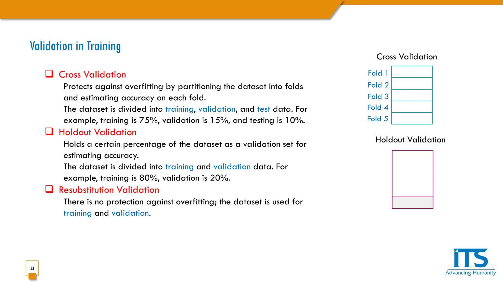 33
Validation in Training
 Cross Validation
Protects against overfitting by partitioning the dataset into folds
and estimating accuracy on each fold.
The dataset is divided into training, validation, and test data. For
example, training is 75%, validation is 15%, and testing is 10%.
 Holdout Validation
Holds a certain percentage of the dataset as a validation set for
estimating accuracy.
The dataset is divided into training and validation data. For
example, training is 80%, validation is 20%.
 Resubstitution Validation
There is no protection against overfitting; the dataset is used for
training and validation.
Fold 1
Fold 2
Fold 4
Fold 3
Fold 5
Cross Validation
Holdout Validation
 