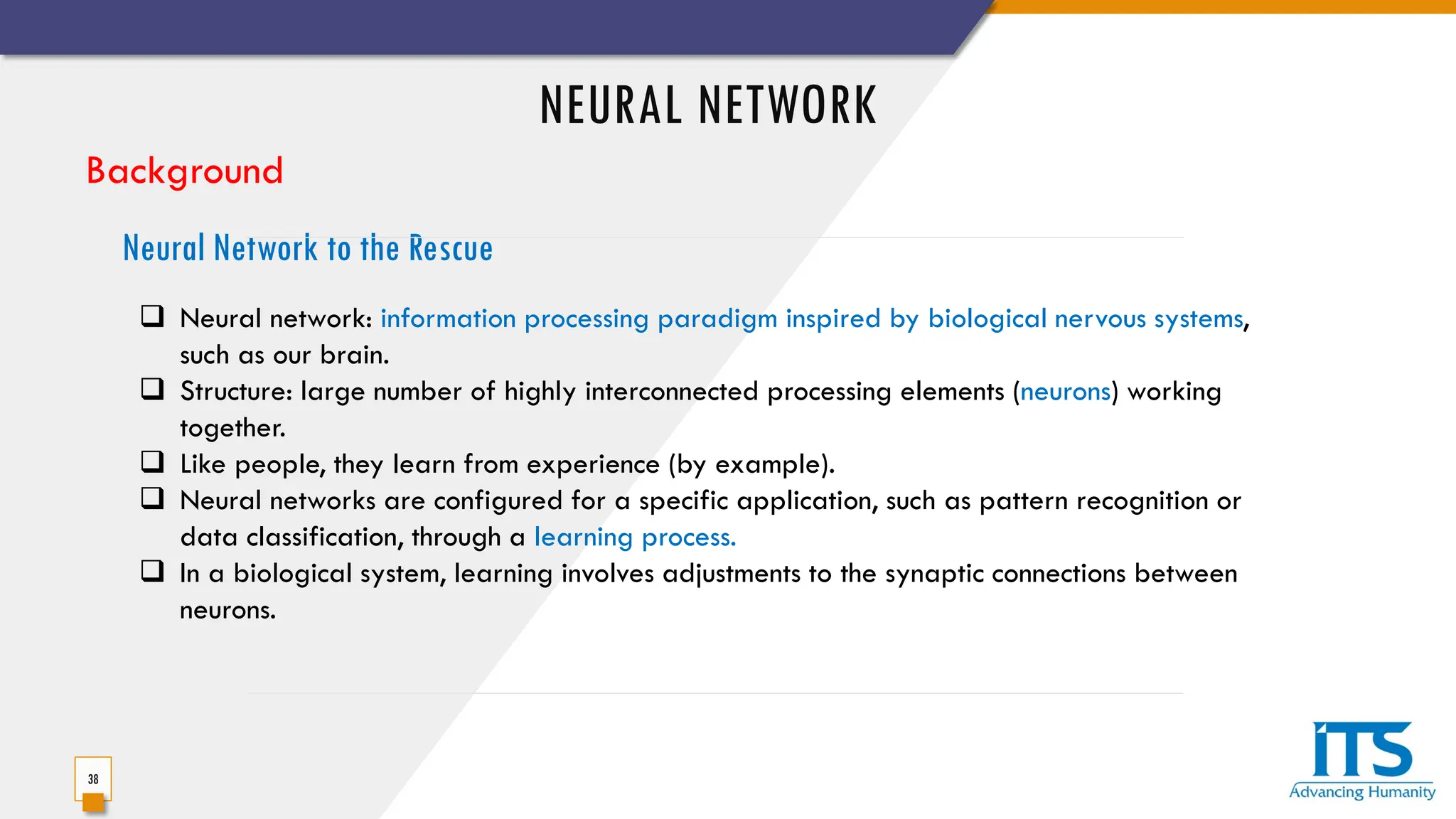 NEURAL NETWORK
38
Background
 Neural network: information processing paradigm inspired by biological nervous systems,
such as our brain.
 Structure: large number of highly interconnected processing elements (neurons) working
together.
 Like people, they learn from experience (by example).
 Neural networks are configured for a specific application, such as pattern recognition or
data classification, through a learning process.
 In a biological system, learning involves adjustments to the synaptic connections between
neurons.
Neural Network to the Rescue
 