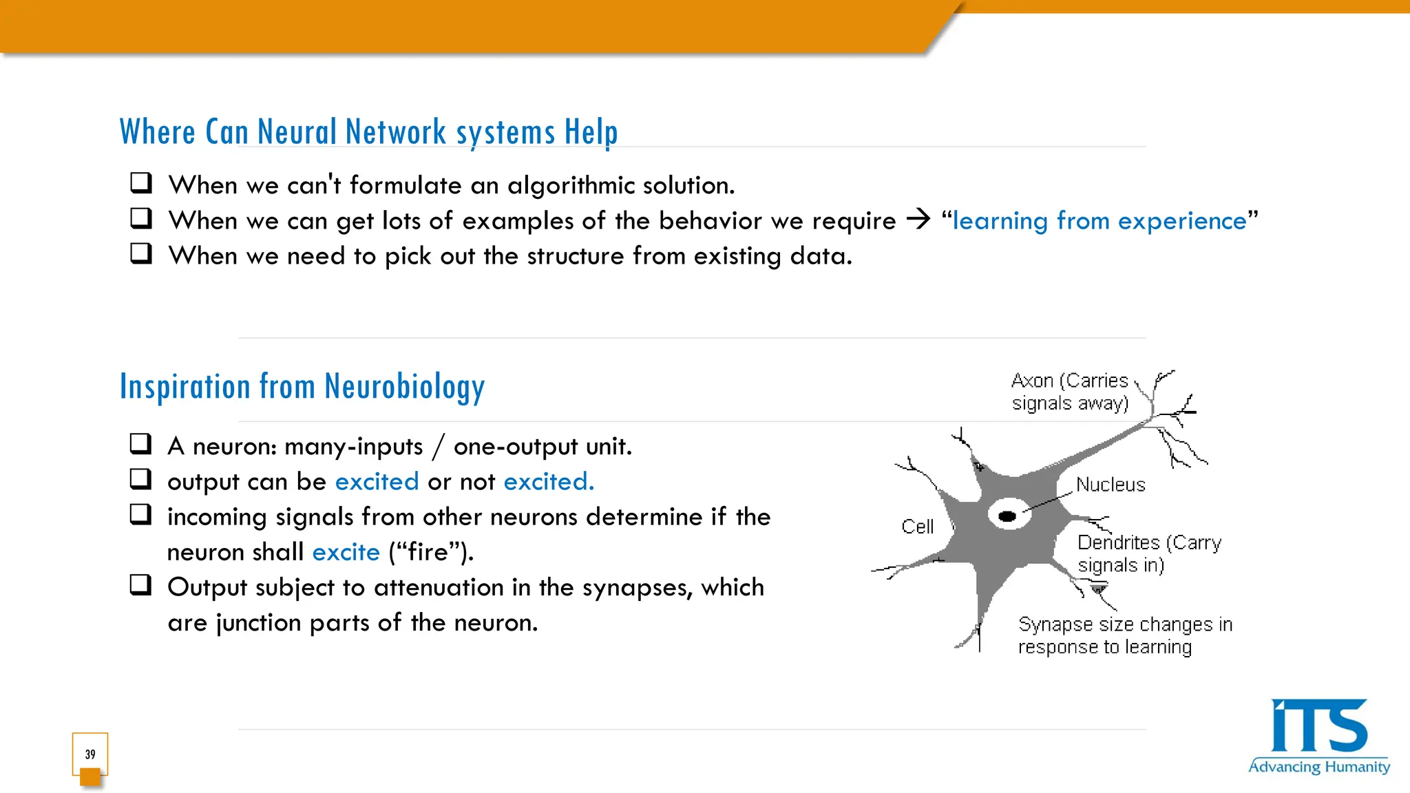 39
Where Can Neural Network systems Help
 When we can't formulate an algorithmic solution.
 When we can get lots of examples of the behavior we require  “learning from experience”
 When we need to pick out the structure from existing data.
 A neuron: many-inputs / one-output unit.
 output can be excited or not excited.
 incoming signals from other neurons determine if the
neuron shall excite (“fire”).
 Output subject to attenuation in the synapses, which
are junction parts of the neuron.
Inspiration from Neurobiology
 