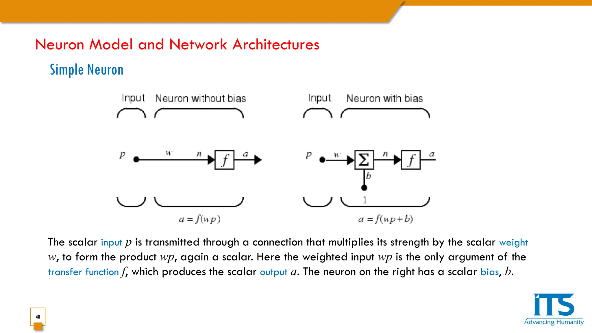 40
Simple Neuron
The scalar input p is transmitted through a connection that multiplies its strength by the scalar weight
w, to form the product wp, again a scalar. Here the weighted input wp is the only argument of the
transfer function f, which produces the scalar output a. The neuron on the right has a scalar bias, b.
Neuron Model and Network Architectures
 