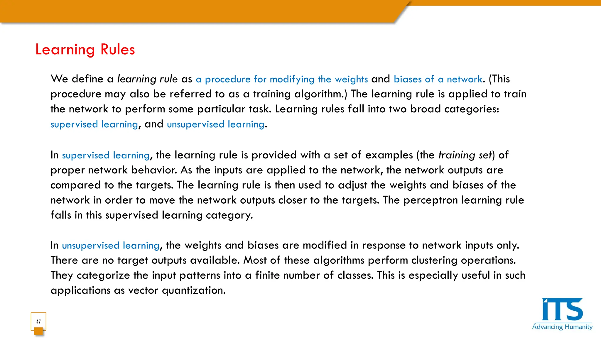 47
We define a learning rule as a procedure for modifying the weights and biases of a network. (This
procedure may also be referred to as a training algorithm.) The learning rule is applied to train
the network to perform some particular task. Learning rules fall into two broad categories:
supervised learning, and unsupervised learning.
In supervised learning, the learning rule is provided with a set of examples (the training set) of
proper network behavior. As the inputs are applied to the network, the network outputs are
compared to the targets. The learning rule is then used to adjust the weights and biases of the
network in order to move the network outputs closer to the targets. The perceptron learning rule
falls in this supervised learning category.
In unsupervised learning, the weights and biases are modified in response to network inputs only.
There are no target outputs available. Most of these algorithms perform clustering operations.
They categorize the input patterns into a finite number of classes. This is especially useful in such
applications as vector quantization.
Learning Rules
 