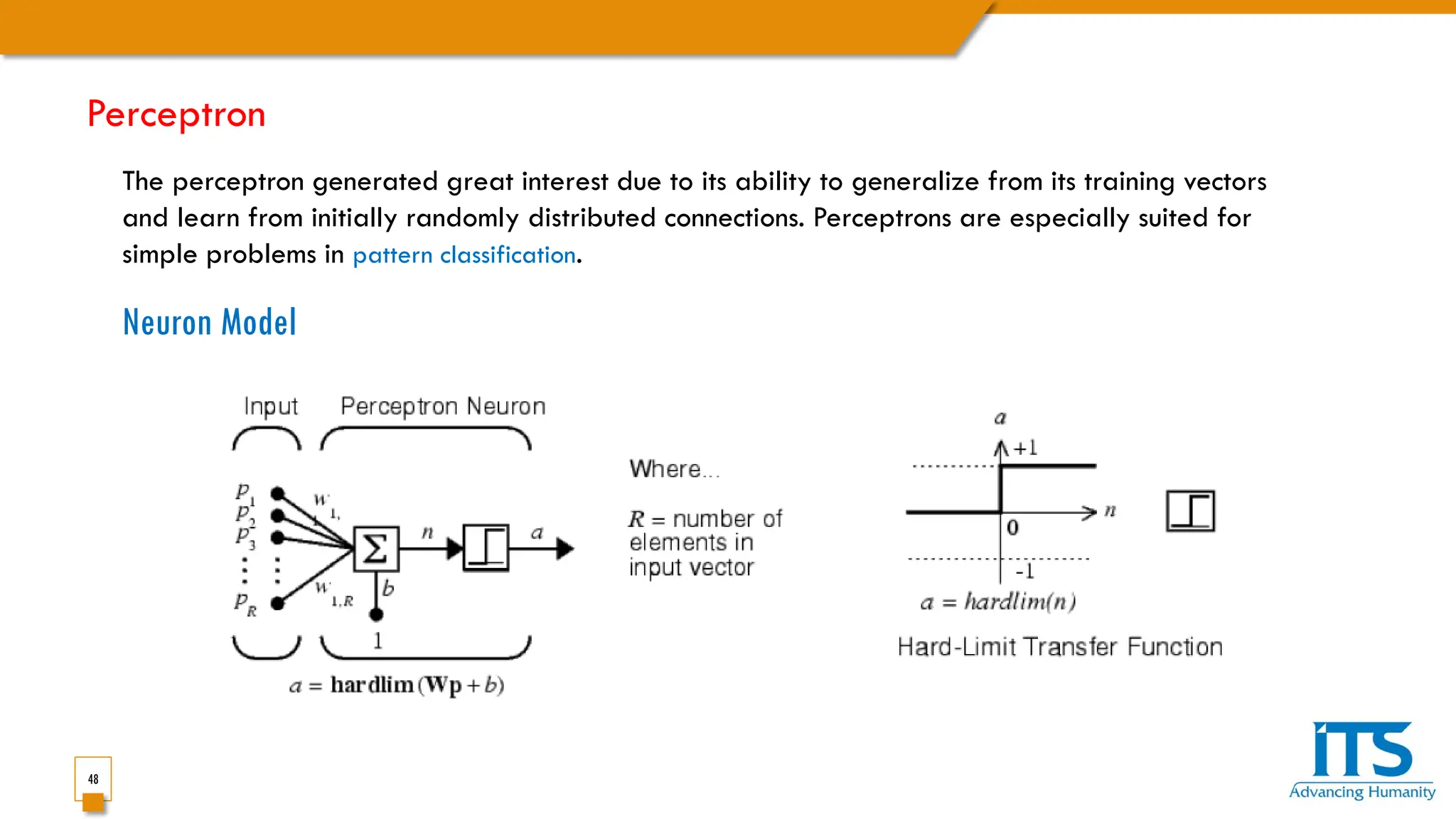 48
The perceptron generated great interest due to its ability to generalize from its training vectors
and learn from initially randomly distributed connections. Perceptrons are especially suited for
simple problems in pattern classification.
Neuron Model
Perceptron
 