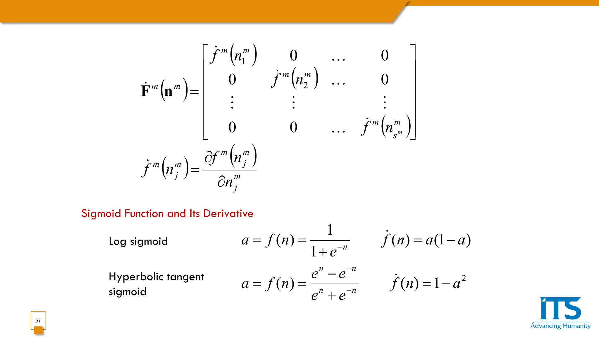57
( )
( )
( )
( )
( ) ( )
m
j
m
j
m
m
j
m
m
s
m
m
m
m
m
m
m
n
n
f
n
f
n
f
n
f
n
f
m
∂
∂
=














=











0
0
0
0
0
0
2
1
n
F
Sigmoid Function and Its Derivative
2
1
)
(
)
(
)
1
(
)
(
1
1
)
(
a
n
f
e
e
e
e
n
f
a
a
a
n
f
e
n
f
a
n
n
n
n
n
−
=
+
−
=
=
−
=
+
=
=
−
−
−


Log sigmoid
Hyperbolic tangent
sigmoid
 
