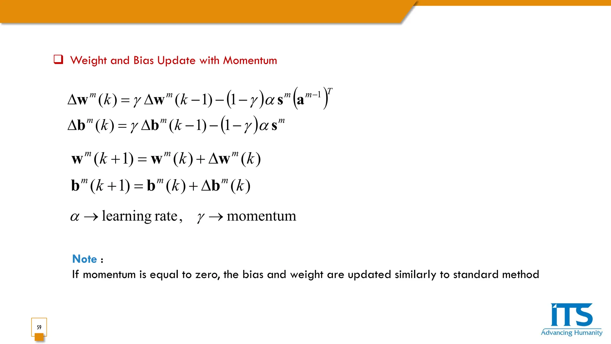 59
 Weight and Bias Update with Momentum
( ) ( )
( ) m
m
m
T
m
m
m
m
k
k
k
k
s
b
b
a
s
w
w
α
γ
γ
α
γ
γ
−
−
−
∆
=
∆
−
−
−
∆
=
∆ −
1
)
1
(
)
(
1
)
1
(
)
( 1
)
(
)
(
)
1
(
)
(
)
(
)
1
(
k
k
k
k
k
k
m
m
m
m
m
m
b
b
b
w
w
w
∆
+
=
+
∆
+
=
+
momentum
,
rate
learning →
→ γ
α
Note :
If momentum is equal to zero, the bias and weight are updated similarly to standard method
 