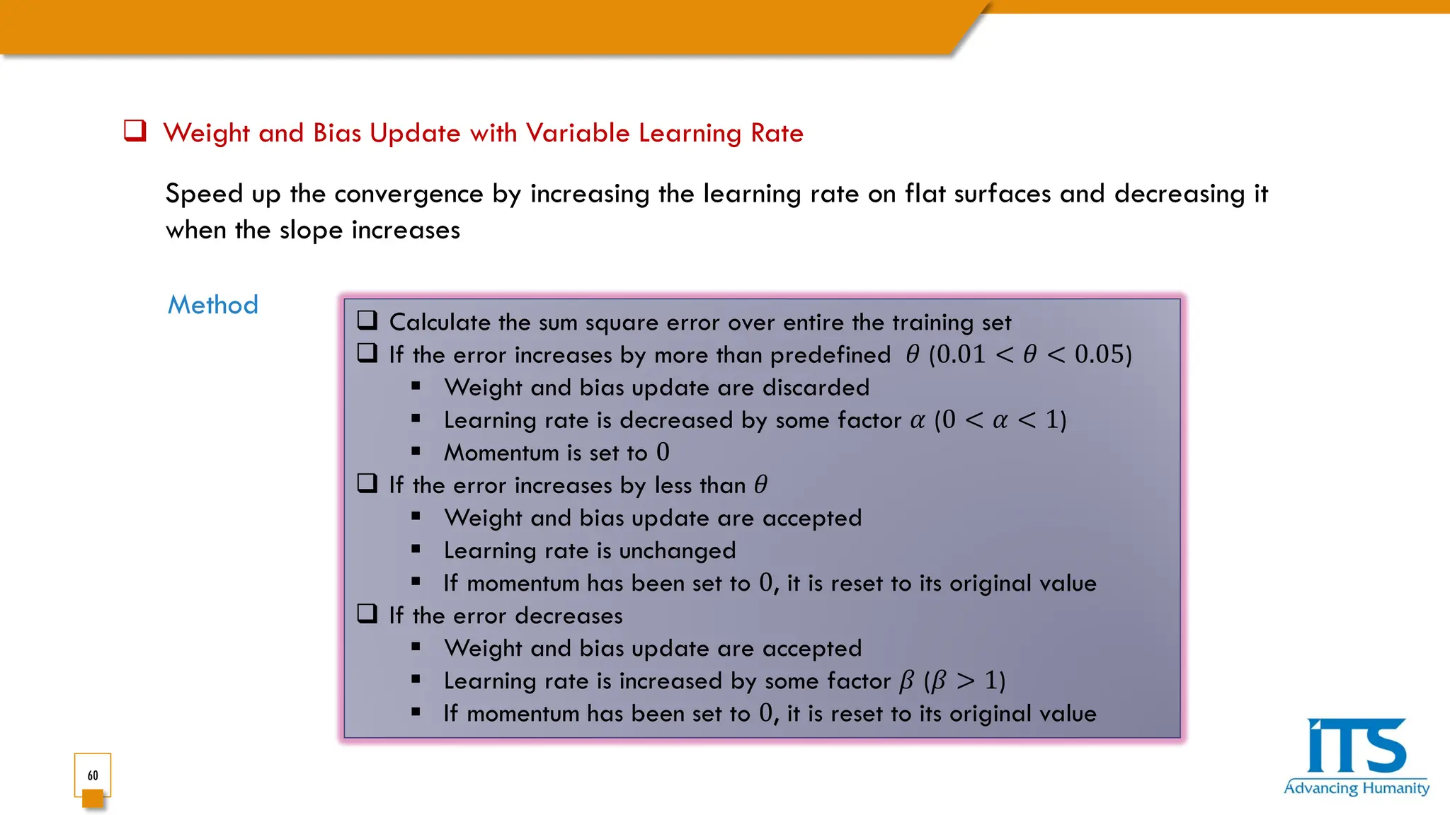 60
 Weight and Bias Update with Variable Learning Rate
Speed up the convergence by increasing the learning rate on flat surfaces and decreasing it
when the slope increases
Method
 Calculate the sum square error over entire the training set
 If the error increases by more than predefined 𝜃𝜃 (0.01 < 𝜃𝜃 < 0.05)
 Weight and bias update are discarded
 Learning rate is decreased by some factor 𝛼𝛼 (0 < 𝛼𝛼 < 1)
 Momentum is set to 0
 If the error increases by less than 𝜃𝜃
 Weight and bias update are accepted
 Learning rate is unchanged
 If momentum has been set to 0, it is reset to its original value
 If the error decreases
 Weight and bias update are accepted
 Learning rate is increased by some factor 𝛽𝛽 (𝛽𝛽 > 1)
 If momentum has been set to 0, it is reset to its original value
 