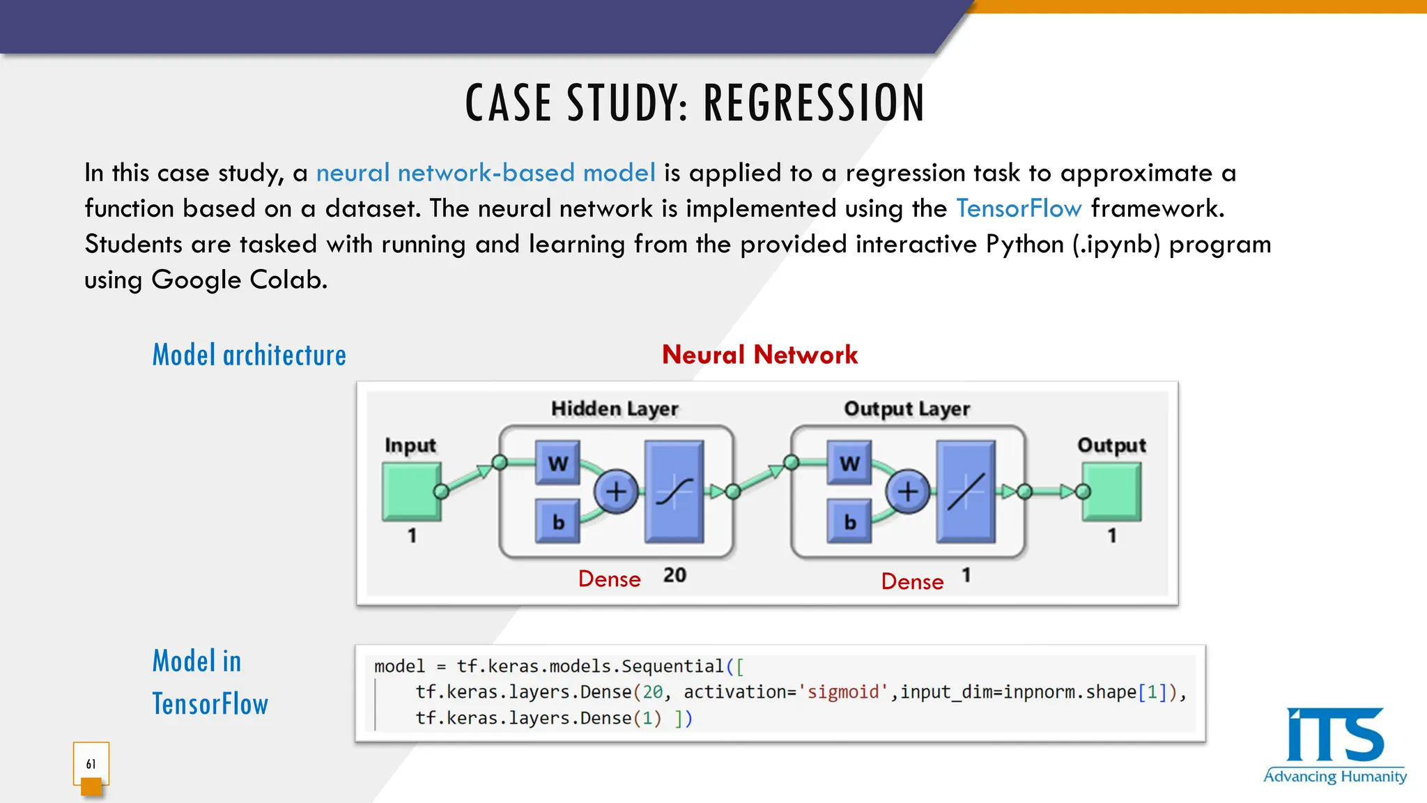 CASE STUDY: REGRESSION
61
In this case study, a neural network-based model is applied to a regression task to approximate a
function based on a dataset. The neural network is implemented using the TensorFlow framework.
Students are tasked with running and learning from the provided interactive Python (.ipynb) program
using Google Colab.
Model architecture Neural Network
Dense Dense
Model in
TensorFlow
 