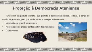 Proteção à Democracia Ateniense
Era o dom da palavra (oratória) que permitia o sucesso na política. Todavia, o perigo de
manipulação existia, pelo que se decidiram a proteger a democracia:
• Introdução da graphê paranomom;
• Necessidade de prestar contas no fim dos mandatos;
• O ostracismo.
 