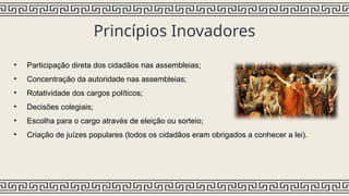 Princípios Inovadores
• Participação direta dos cidadãos nas assembleias;
• Concentração da autoridade nas assembleias;
• Rotatividade dos cargos políticos;
• Decisões colegiais;
• Escolha para o cargo através de eleição ou sorteio;
• Criação de juízes populares (todos os cidadãos eram obrigados a conhecer a lei).
 