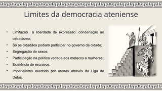 Limites da democracia ateniense
• Limitação à liberdade de expressão: condenação ao
ostracismo;
• Só os cidadãos podiam participar no governo da cidade;
• Segregação de sexos;
• Participação na política vedada aos metecos e mulheres;
• Existência de escravos;
• Imperialismo exercido por Atenas através da Liga de
Delos.
 