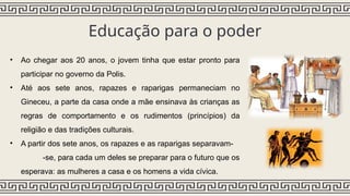 Educação para o poder
• Ao chegar aos 20 anos, o jovem tinha que estar pronto para
participar no governo da Polis.
• Até aos sete anos, rapazes e raparigas permaneciam no
Gineceu, a parte da casa onde a mãe ensinava às crianças as
regras de comportamento e os rudimentos (princípios) da
religião e das tradições culturais.
• A partir dos sete anos, os rapazes e as raparigas separavam-
-se, para cada um deles se preparar para o futuro que os
esperava: as mulheres a casa e os homens a vida cívica.
 