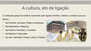 A cultura, elo de ligação
A civilização grega foi também importante pelo legado científico, literário e artísitco que nos
deixou:
• Na Filosofia: Sócrates, Platão e Aristóteles.
• Na Matemática: Pitágoras.
• Na História: Heródoto e Tucídides.
• Na Medicina: Hipócrates.
• Na arte: Calícrates, Fídeas, Ictinos, Policleto.
 