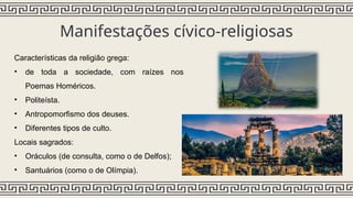Manifestações cívico-religiosas
Características da religião grega:
• de toda a sociedade, com raízes nos
Poemas Homéricos.
• Politeísta.
• Antropomorfismo dos deuses.
• Diferentes tipos de culto.
Locais sagrados:
• Oráculos (de consulta, como o de Delfos);
• Santuários (como o de Olímpia).
 