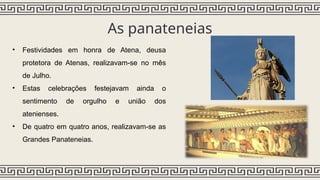 As panateneias
• Festividades em honra de Atena, deusa
protetora de Atenas, realizavam-se no mês
de Julho.
• Estas celebrações festejavam ainda o
sentimento de orgulho e união dos
atenienses.
• De quatro em quatro anos, realizavam-se as
Grandes Panateneias.
 