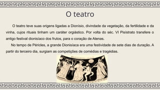 O teatro
O teatro teve suas origens ligadas a Dionísio, divindade da vegetação, da fertilidade e da
vinha, cujos rituais tinham um caráter orgiástico. Por volta do séc. VI Pisístrato transfere o
antigo festival dionisíaco dos frutos, para o coração de Atenas.
No tempo de Péricles, a grande Dionisíaca era uma festividade de sete dias de duração. A
partir do terceiro dia, surgiam as competições de comédias e tragédias.
 