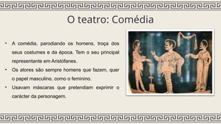 O teatro: Comédia
• A comédia, parodiando os homens, troça dos
seus costumes e da época. Tem o seu principal
representante em Aristófanes.
• Os atores são sempre homens que fazem, quer
o papel masculino, como o feminino.
• Usavam máscaras que pretendiam exprimir o
carácter da personagem.
 