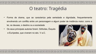 O teatro: Tragédia
• Forma de drama, que se caracteriza pela seriedade e dignidade, frequentemente
envolvendo um conflito entre um personagem e algum poder de instância maior, como a
lei, os deuses, o destino ou a sociedade
• Os seus principais autores foram: Sófocles, Ésquilo
e Eurípedes, que viveram no séc. V a.C.
 