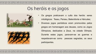 Os heróis e os jogos
• Os gregos praticavam o culto dos heróis: seres
mitológicos: Teseu, Perseu, Belerofonte e Hércules;
• Diversos jogos periódicos eram promovidos pelos
gregos em homenagem aos deuses, como os Jogos
Olímpicos, dedicados a Zeus, na cidade Olímpia.
Durante estes jogos, paravam-se as guerras e
respeitavam-se como pessoas sagradas, os seus
participantes.
 