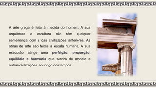 A arte grega é feita à medida do homem. A sua
arquitetura e escultura não têm qualquer
semelhança com a das civilizações anteriores. As
obras de arte são feitas à escala humana. A sua
execução atinge uma perfeição, proporção,
equilíbrio e harmonia que servirá de modelo a
outras civilizações, ao longo dos tempos.
 