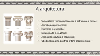 A arquitetura
• Racionalismo (concordância entre a estrutura e a forma);
• Atenção aos pormenores;
• Harmonia e proporção;
• Simplicidade e elegância;
• Aliança da escultura à arquitetura;
• Obediência a uma das três ordens arquitetónicas.
 
