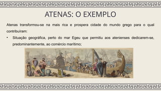 ATENAS: O EXEMPLO
Atenas transformou-se na mais rica e prospera cidade do mundo grego para o qual
contribuíram:
• Situação geográfica, perto do mar Egeu que permitiu aos atenienses dedicarem-se,
predominantemente, ao comércio marítimo;
 