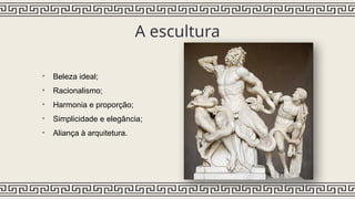 A escultura
• Beleza ideal;
• Racionalismo;
• Harmonia e proporção;
• Simplicidade e elegância;
• Aliança à arquitetura.
 